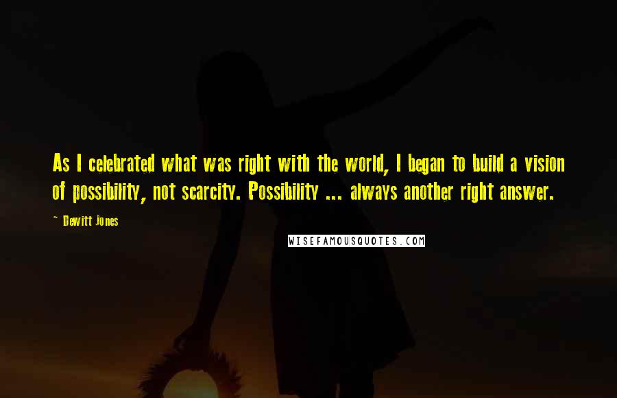 Dewitt Jones Quotes: As I celebrated what was right with the world, I began to build a vision of possibility, not scarcity. Possibility ... always another right answer.