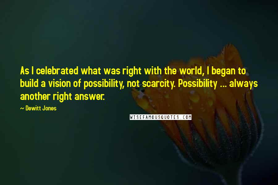Dewitt Jones Quotes: As I celebrated what was right with the world, I began to build a vision of possibility, not scarcity. Possibility ... always another right answer.