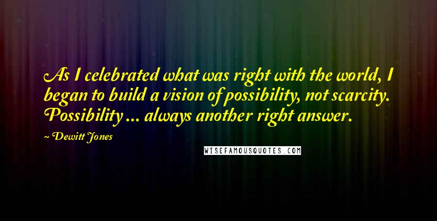 Dewitt Jones Quotes: As I celebrated what was right with the world, I began to build a vision of possibility, not scarcity. Possibility ... always another right answer.