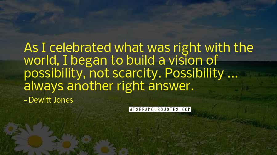 Dewitt Jones Quotes: As I celebrated what was right with the world, I began to build a vision of possibility, not scarcity. Possibility ... always another right answer.