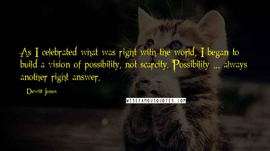 Dewitt Jones Quotes: As I celebrated what was right with the world, I began to build a vision of possibility, not scarcity. Possibility ... always another right answer.