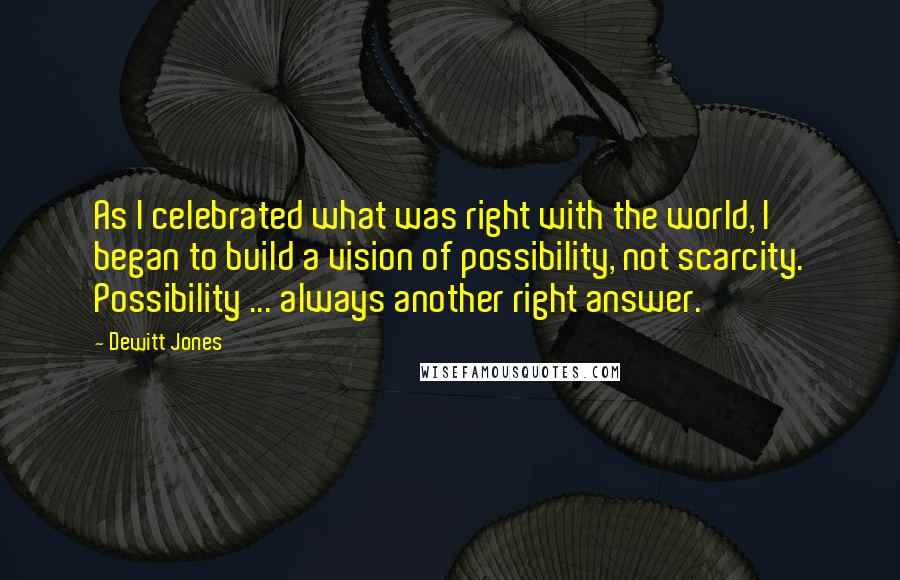 Dewitt Jones Quotes: As I celebrated what was right with the world, I began to build a vision of possibility, not scarcity. Possibility ... always another right answer.