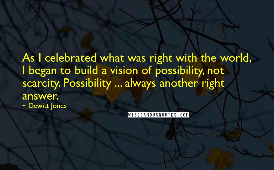 Dewitt Jones Quotes: As I celebrated what was right with the world, I began to build a vision of possibility, not scarcity. Possibility ... always another right answer.