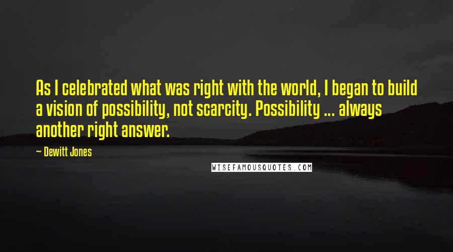 Dewitt Jones Quotes: As I celebrated what was right with the world, I began to build a vision of possibility, not scarcity. Possibility ... always another right answer.