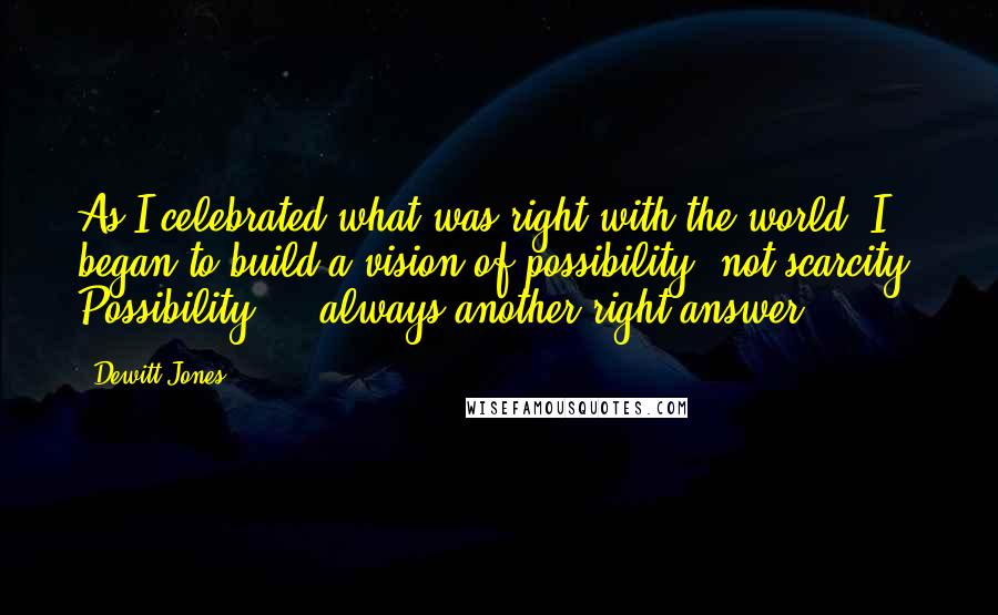 Dewitt Jones Quotes: As I celebrated what was right with the world, I began to build a vision of possibility, not scarcity. Possibility ... always another right answer.