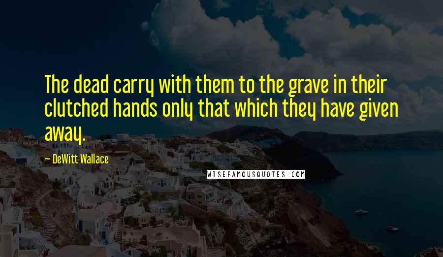 DeWitt Wallace Quotes: The dead carry with them to the grave in their clutched hands only that which they have given away.