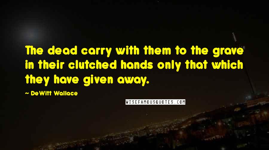 DeWitt Wallace Quotes: The dead carry with them to the grave in their clutched hands only that which they have given away.