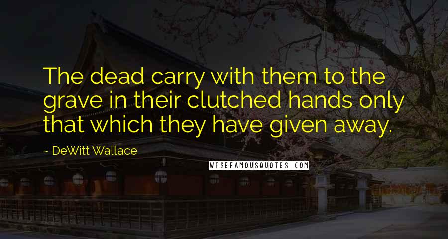 DeWitt Wallace Quotes: The dead carry with them to the grave in their clutched hands only that which they have given away.