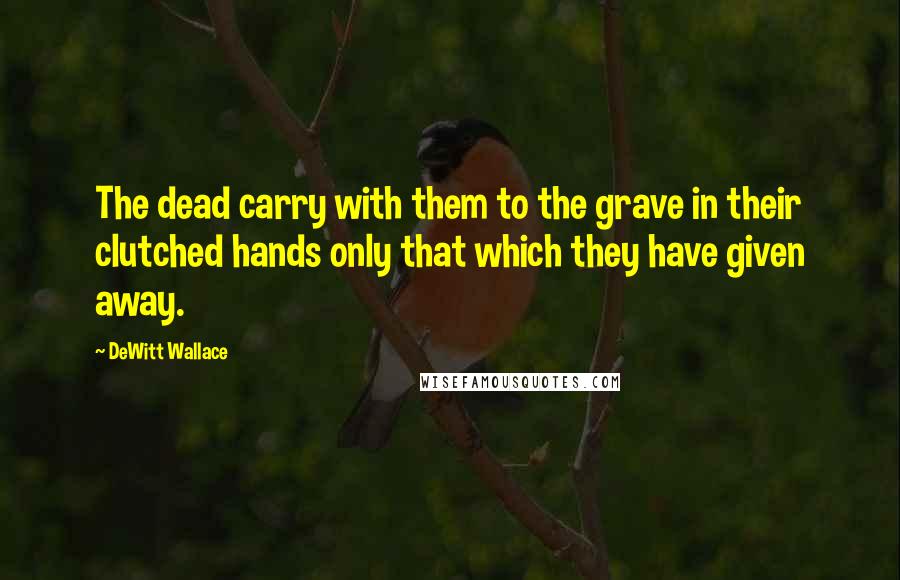 DeWitt Wallace Quotes: The dead carry with them to the grave in their clutched hands only that which they have given away.