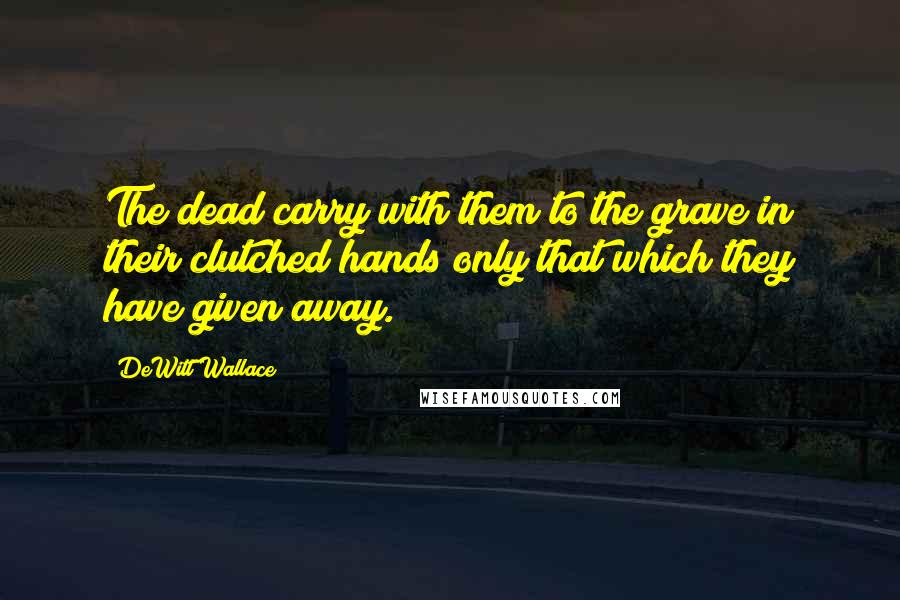 DeWitt Wallace Quotes: The dead carry with them to the grave in their clutched hands only that which they have given away.