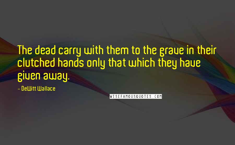 DeWitt Wallace Quotes: The dead carry with them to the grave in their clutched hands only that which they have given away.