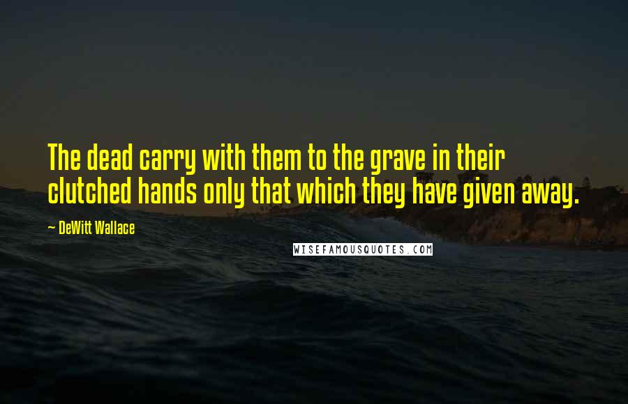 DeWitt Wallace Quotes: The dead carry with them to the grave in their clutched hands only that which they have given away.