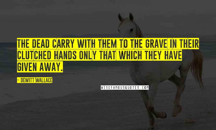 DeWitt Wallace Quotes: The dead carry with them to the grave in their clutched hands only that which they have given away.