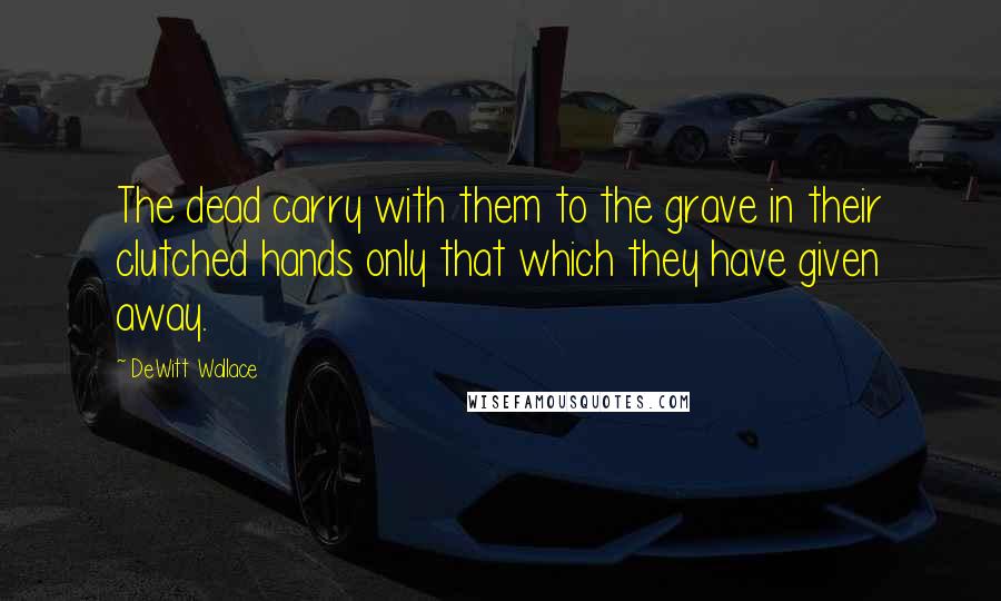 DeWitt Wallace Quotes: The dead carry with them to the grave in their clutched hands only that which they have given away.