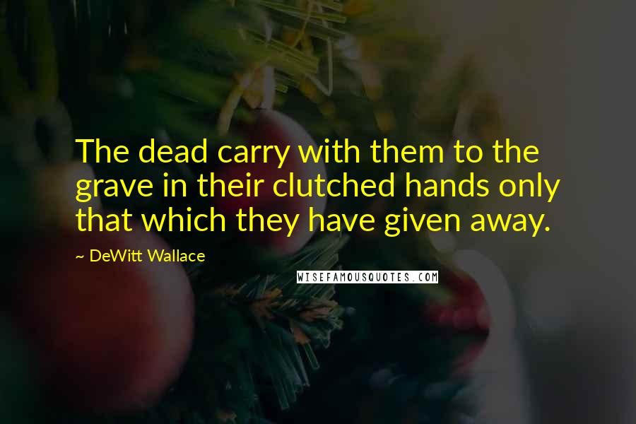 DeWitt Wallace Quotes: The dead carry with them to the grave in their clutched hands only that which they have given away.