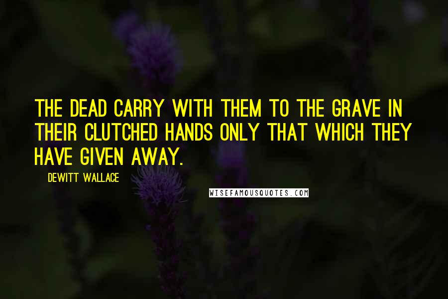 DeWitt Wallace Quotes: The dead carry with them to the grave in their clutched hands only that which they have given away.