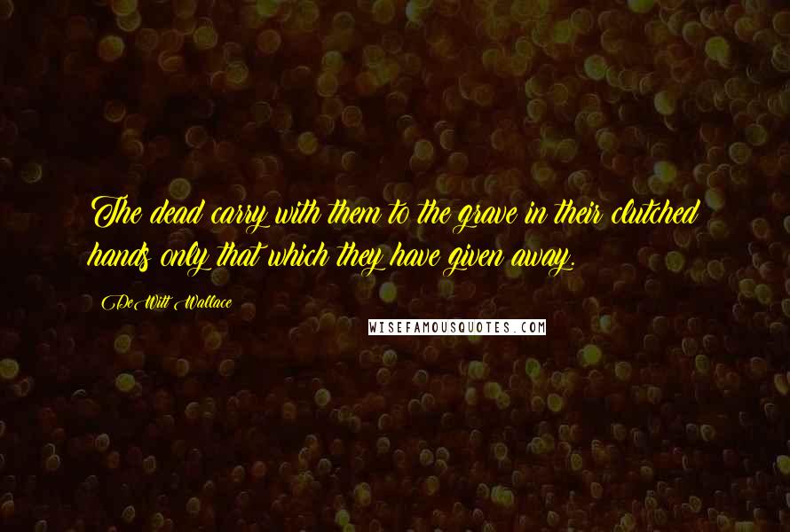DeWitt Wallace Quotes: The dead carry with them to the grave in their clutched hands only that which they have given away.