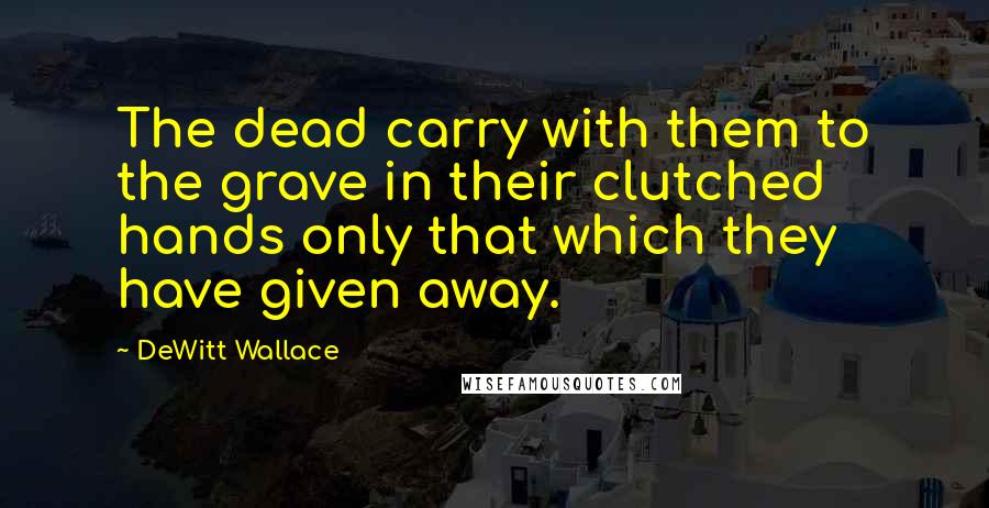 DeWitt Wallace Quotes: The dead carry with them to the grave in their clutched hands only that which they have given away.