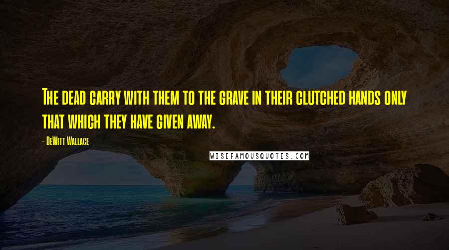DeWitt Wallace Quotes: The dead carry with them to the grave in their clutched hands only that which they have given away.