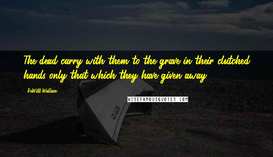 DeWitt Wallace Quotes: The dead carry with them to the grave in their clutched hands only that which they have given away.