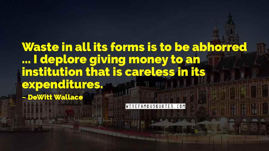 DeWitt Wallace Quotes: Waste in all its forms is to be abhorred ... I deplore giving money to an institution that is careless in its expenditures.