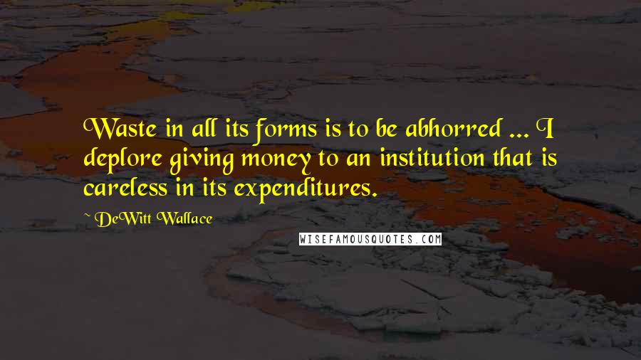 DeWitt Wallace Quotes: Waste in all its forms is to be abhorred ... I deplore giving money to an institution that is careless in its expenditures.