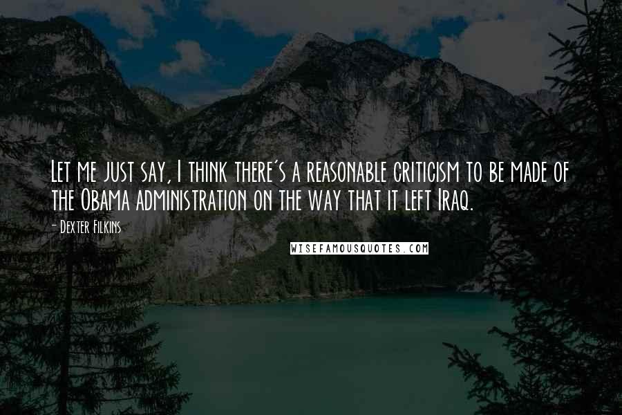 Dexter Filkins Quotes: Let me just say, I think there's a reasonable criticism to be made of the Obama administration on the way that it left Iraq.
