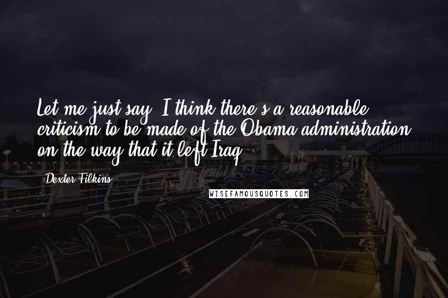 Dexter Filkins Quotes: Let me just say, I think there's a reasonable criticism to be made of the Obama administration on the way that it left Iraq.