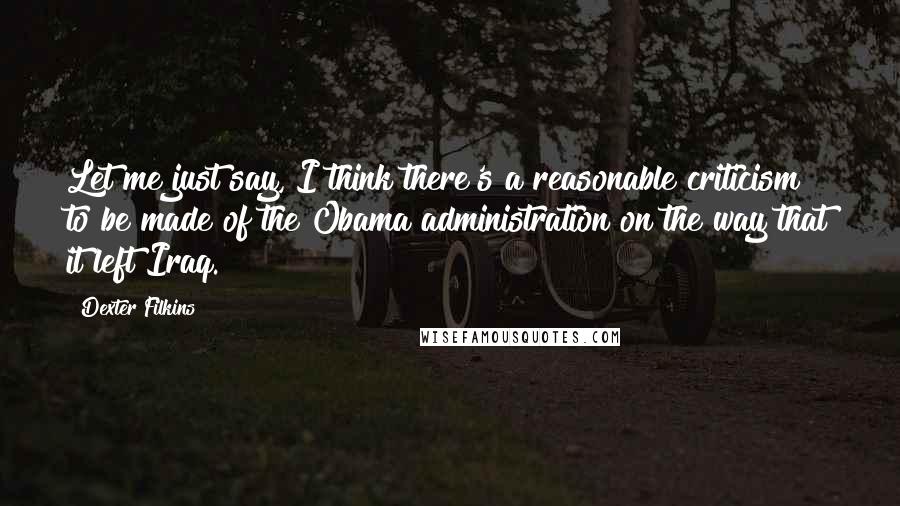 Dexter Filkins Quotes: Let me just say, I think there's a reasonable criticism to be made of the Obama administration on the way that it left Iraq.