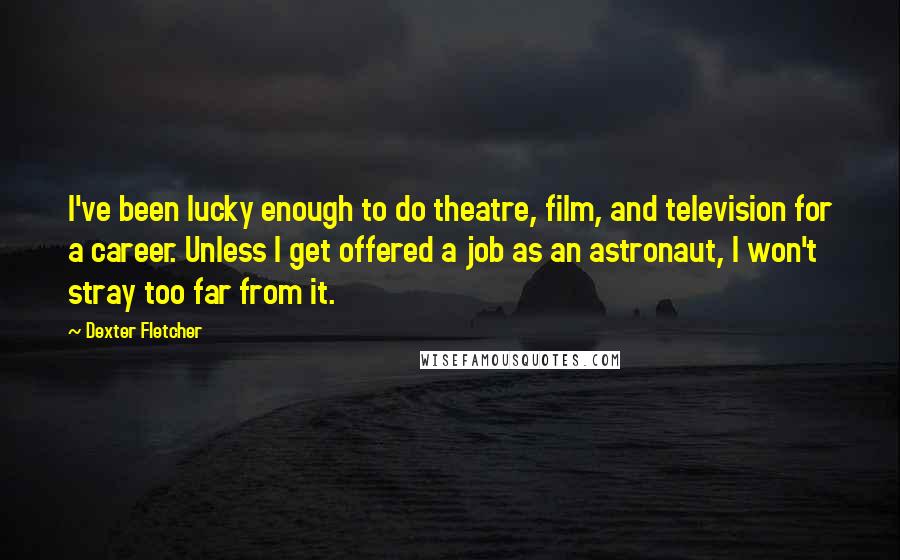 Dexter Fletcher Quotes: I've been lucky enough to do theatre, film, and television for a career. Unless I get offered a job as an astronaut, I won't stray too far from it.