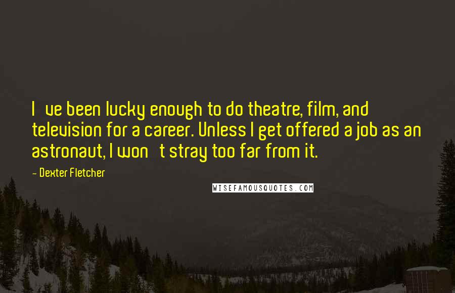 Dexter Fletcher Quotes: I've been lucky enough to do theatre, film, and television for a career. Unless I get offered a job as an astronaut, I won't stray too far from it.