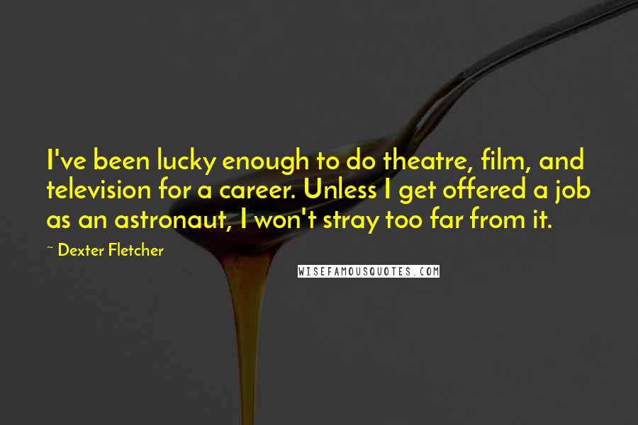 Dexter Fletcher Quotes: I've been lucky enough to do theatre, film, and television for a career. Unless I get offered a job as an astronaut, I won't stray too far from it.