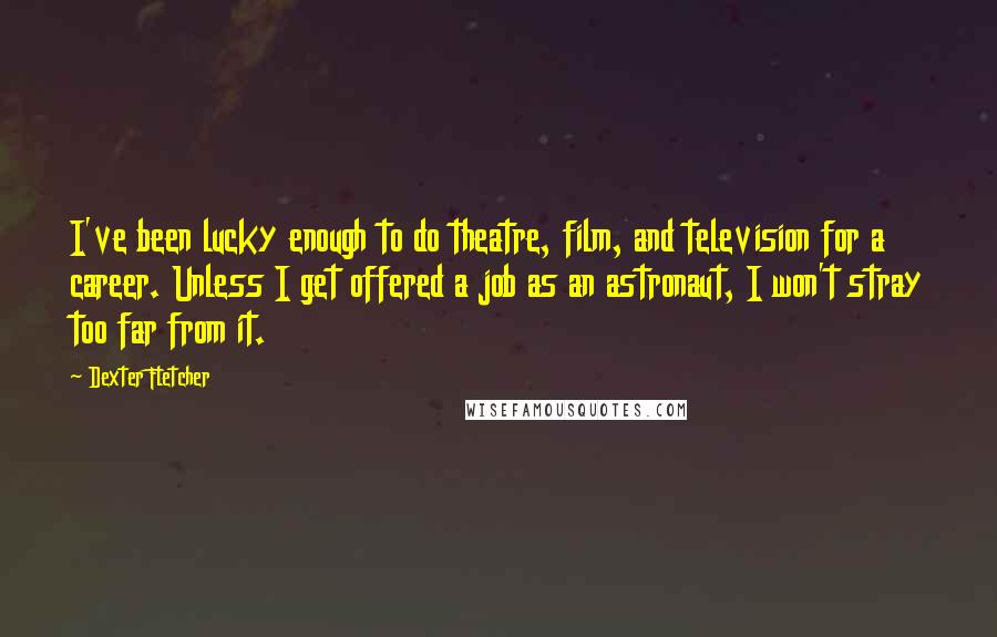 Dexter Fletcher Quotes: I've been lucky enough to do theatre, film, and television for a career. Unless I get offered a job as an astronaut, I won't stray too far from it.