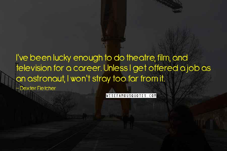 Dexter Fletcher Quotes: I've been lucky enough to do theatre, film, and television for a career. Unless I get offered a job as an astronaut, I won't stray too far from it.