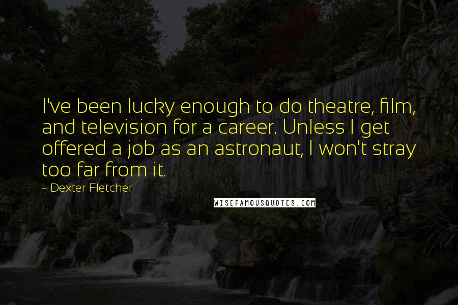 Dexter Fletcher Quotes: I've been lucky enough to do theatre, film, and television for a career. Unless I get offered a job as an astronaut, I won't stray too far from it.