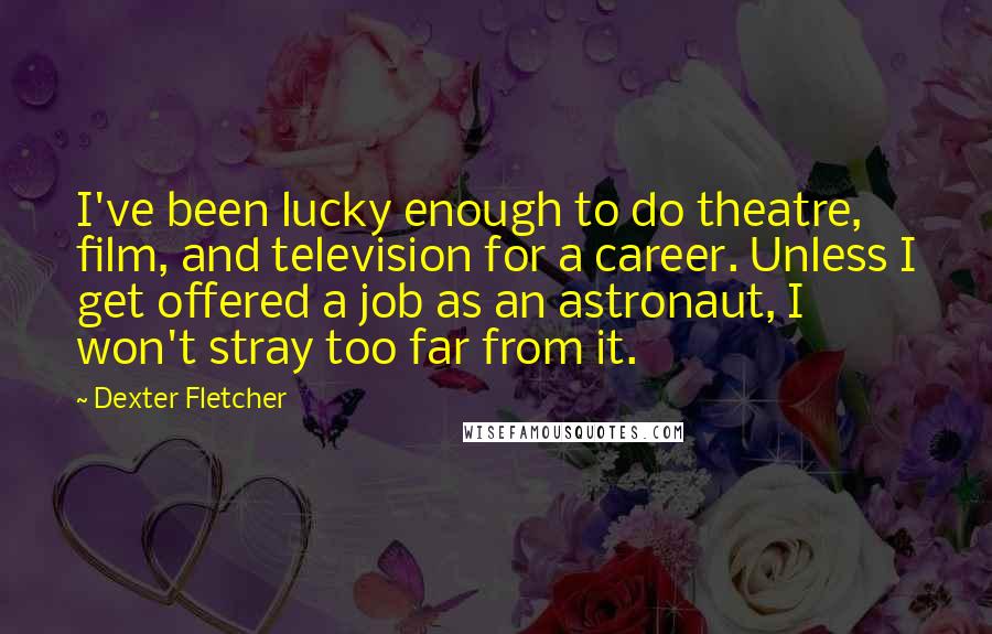 Dexter Fletcher Quotes: I've been lucky enough to do theatre, film, and television for a career. Unless I get offered a job as an astronaut, I won't stray too far from it.