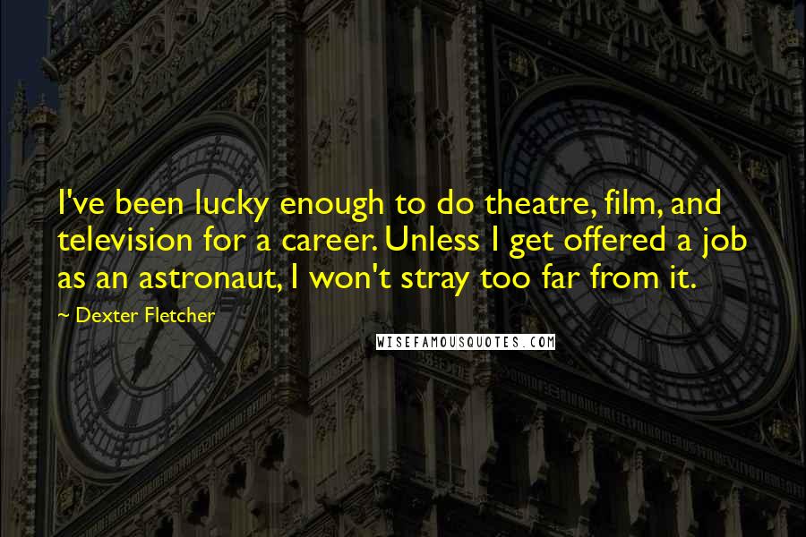 Dexter Fletcher Quotes: I've been lucky enough to do theatre, film, and television for a career. Unless I get offered a job as an astronaut, I won't stray too far from it.