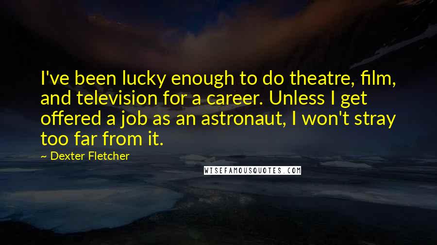 Dexter Fletcher Quotes: I've been lucky enough to do theatre, film, and television for a career. Unless I get offered a job as an astronaut, I won't stray too far from it.