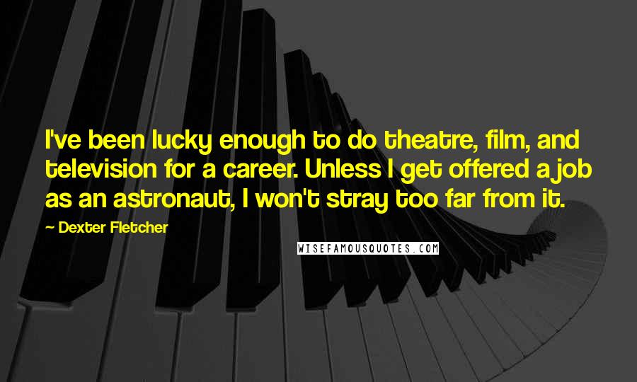 Dexter Fletcher Quotes: I've been lucky enough to do theatre, film, and television for a career. Unless I get offered a job as an astronaut, I won't stray too far from it.