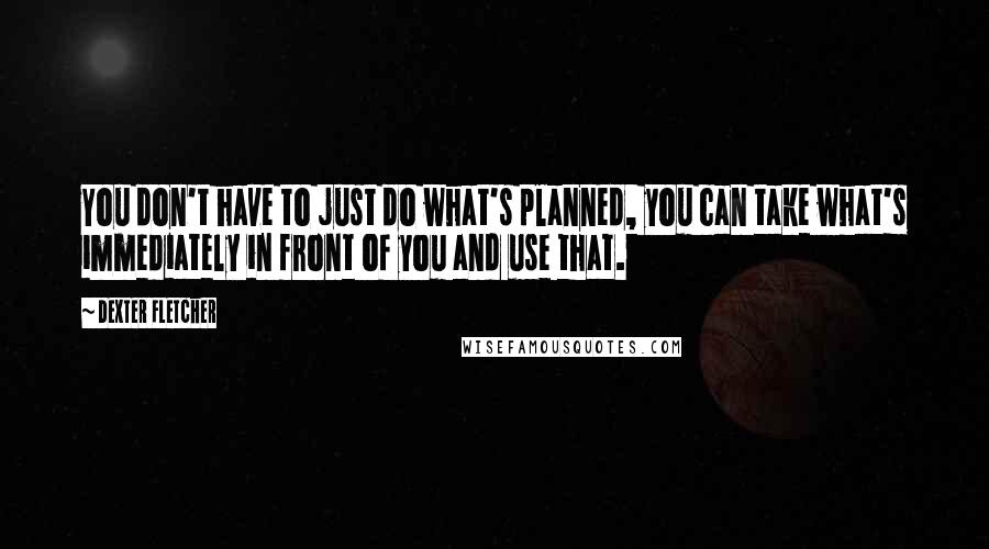 Dexter Fletcher Quotes: You don't have to just do what's planned, you can take what's immediately in front of you and use that.