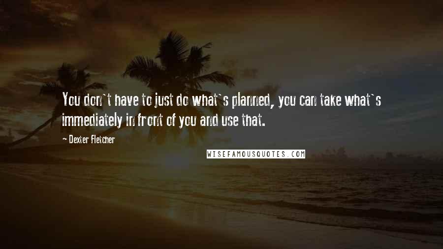 Dexter Fletcher Quotes: You don't have to just do what's planned, you can take what's immediately in front of you and use that.