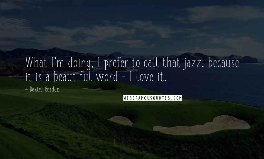 Dexter Gordon Quotes: What I'm doing, I prefer to call that jazz, because it is a beautiful word - I love it.