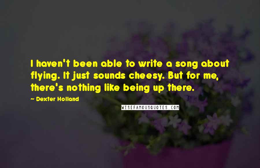 Dexter Holland Quotes: I haven't been able to write a song about flying. It just sounds cheesy. But for me, there's nothing like being up there.