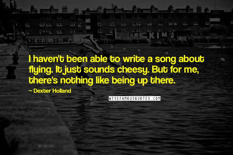 Dexter Holland Quotes: I haven't been able to write a song about flying. It just sounds cheesy. But for me, there's nothing like being up there.