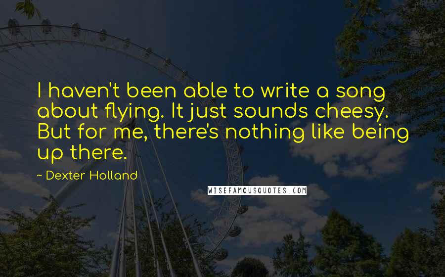 Dexter Holland Quotes: I haven't been able to write a song about flying. It just sounds cheesy. But for me, there's nothing like being up there.