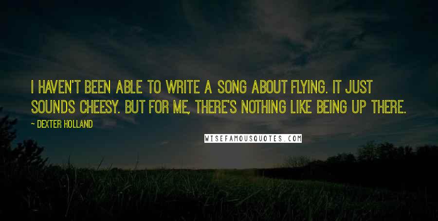 Dexter Holland Quotes: I haven't been able to write a song about flying. It just sounds cheesy. But for me, there's nothing like being up there.