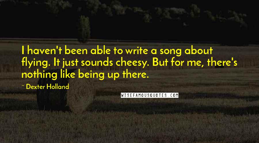 Dexter Holland Quotes: I haven't been able to write a song about flying. It just sounds cheesy. But for me, there's nothing like being up there.