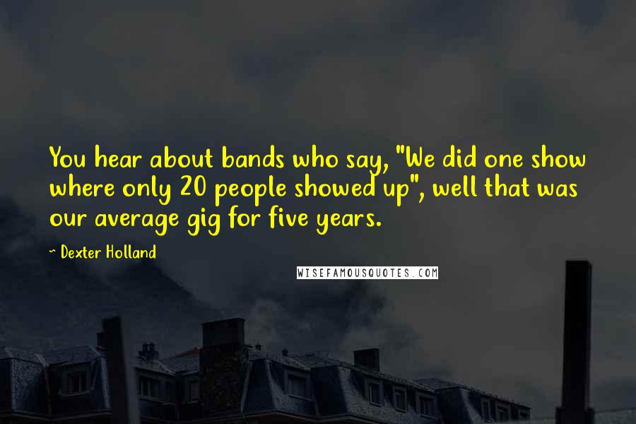 Dexter Holland Quotes: You hear about bands who say, "We did one show where only 20 people showed up", well that was our average gig for five years.