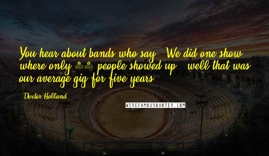 Dexter Holland Quotes: You hear about bands who say, "We did one show where only 20 people showed up", well that was our average gig for five years.