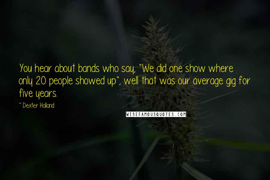 Dexter Holland Quotes: You hear about bands who say, "We did one show where only 20 people showed up", well that was our average gig for five years.